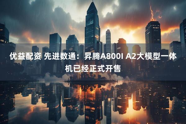 优益配资 先进数通：昇腾A800I A2大模型一体机已经正式开售