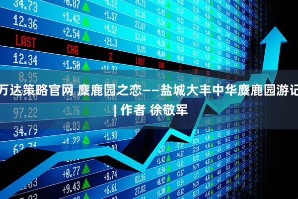 万达策略官网 麇鹿园之恋——盐城大丰中华麋鹿园游记 | 作者 徐敬军