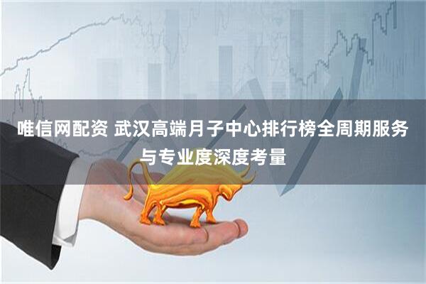 唯信网配资 武汉高端月子中心排行榜全周期服务与专业度深度考量