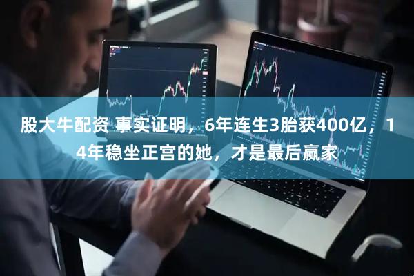 股大牛配资 事实证明，6年连生3胎获400亿，14年稳坐正宫的她，才是最后赢家